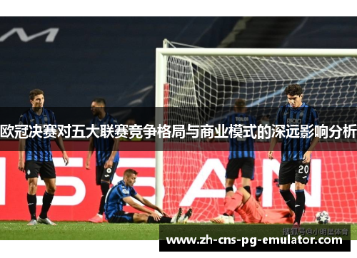 欧冠决赛对五大联赛竞争格局与商业模式的深远影响分析