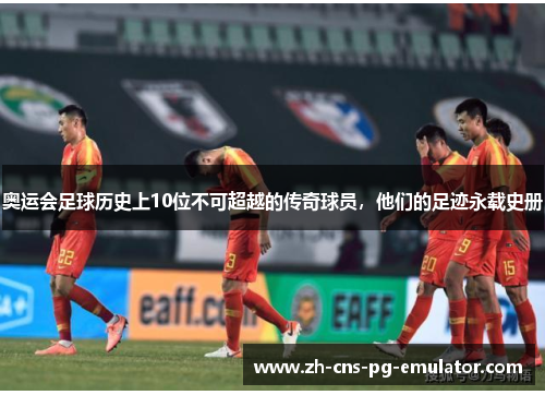 奥运会足球历史上10位不可超越的传奇球员，他们的足迹永载史册