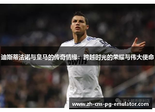迪斯蒂法诺与皇马的传奇情缘:跨越时光的荣耀与伟大使命 迪斯蒂法诺与皇马的传奇情缘:跨越时光的荣耀与伟大使命