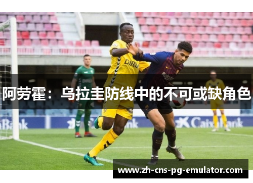 阿劳霍:乌拉圭防线中的不可或缺角色 阿劳霍:乌拉圭防线中的不可或缺角色