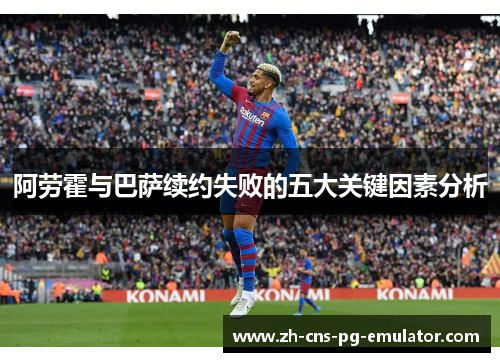 阿劳霍与巴萨续约失败的五大关键因素分析 阿劳霍与巴萨续约失败的五大关键因素分析