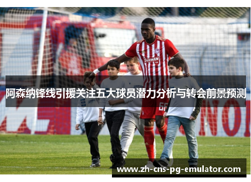 阿森纳锋线引援关注五大球员潜力分析与转会前景预测