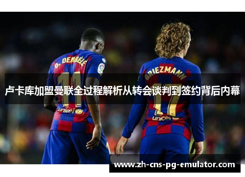 卢卡库加盟曼联全过程解析从转会谈判到签约背后内幕