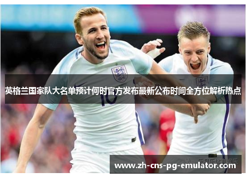 英格兰国家队大名单预计何时官方发布最新公布时间全方位解析热点 英格兰国家队大名单预计何时官方发布最新公布时间全方位解析热点