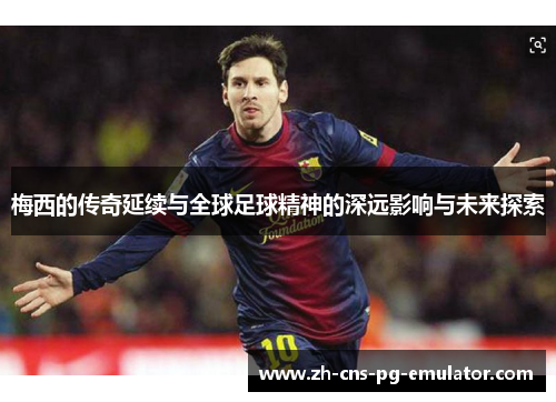 梅西的传奇延续与全球足球精神的深远影响与未来探索