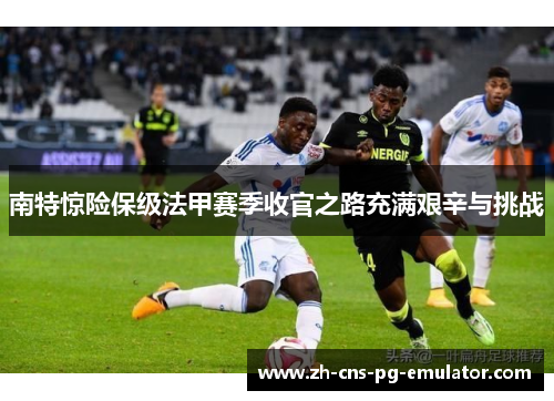 南特惊险保级法甲赛季收官之路充满艰辛与挑战
