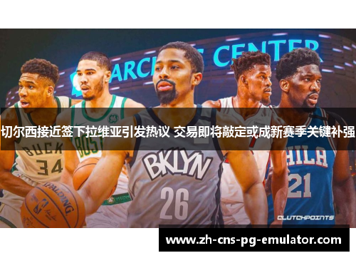 切尔西接近签下拉维亚引发热议 交易即将敲定或成新赛季关键补强