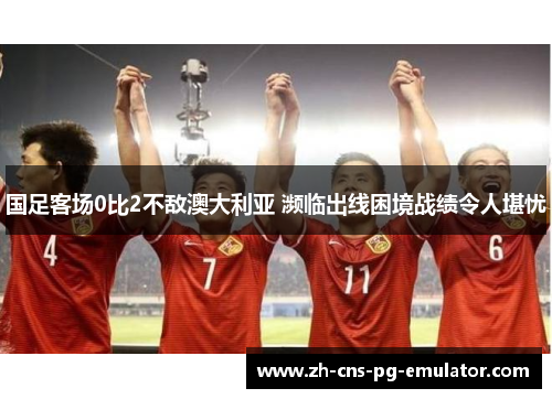 国足客场0比2不敌澳大利亚 濒临出线困境战绩令人堪忧