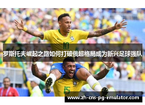 罗斯托夫崛起之路如何打破俄超格局成为新兴足球强队