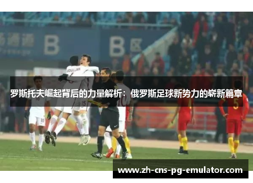 罗斯托夫崛起背后的力量解析：俄罗斯足球新势力的崭新篇章