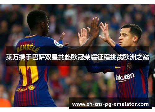 莱万携手巴萨双星共赴欧冠荣耀征程挑战欧洲之巅