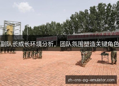 副队长成长环境分析,团队氛围塑造关键角色 副队长成长环境分析,团队氛围塑造关键角色